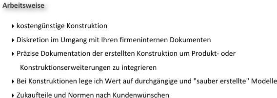 Arbeitsweise

 kostengünstige Konstruktion  
 Diskretion im Umgang mit Ihren firmeninternen Dokumenten 
 Präzise Dokumentation der erstellten Konstruktion um Produkt- oder Konstruktionserweiterungen zu integrieren
 Bei Konstruktionen lege ich Wert auf durchgängige und "sauber erstellte" Modelle
 Zukaufteile und Normen nach Kundenwünschen

