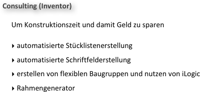 Consulting (Inventor)

Um Konstruktionszeit und damit Geld zu sparen 

 automatisierte Stücklistenerstellung
 automatisierte Schriftfelderstellung
 erstellen von flexiblen Baugruppen und nutzen von iLogic
 Rahmengenerator
