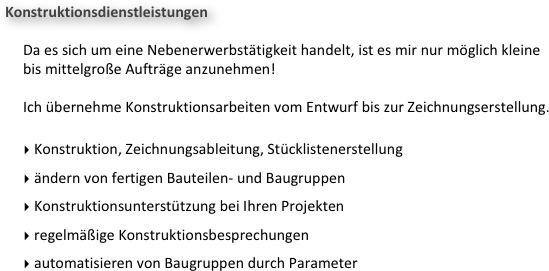 Konstruktionsdienstleistungen

     Da es sich um eine Nebenerwerbstätigkeit handelt, ist es mir nur möglich kleine 
     bis mittelgroße Aufträge anzunehmen!

     Ich übernehme Konstruktionsarbeiten vom Entwurf bis zur Zeichnungserstellung.

 Konstruktion, Zeichnungsableitung, Stücklistenerstellung
 ändern von fertigen Bauteilen- und Baugruppen
 Konstruktionsunterstützung bei Ihren Projekten
 regelmäßige Konstruktionsbesprechungen
 automatisieren von Baugruppen durch Parameter