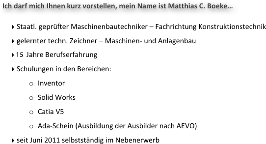 Ich darf mich Ihnen kurz vorstellen, mein Name ist Matthias C. Boeke…

 Staatl. geprüfter Maschinenbautechniker – Fachrichtung Konstruktionstechnik
 gelernter techn. Zeichner – Maschinen- und Anlagenbau
 15 Jahre Berufserfahrung
 Schulungen in den Bereichen: 
o	Inventor
o	Solid Works
o	Catia V5
o	Ada-Schein (Ausbildung der Ausbilder nach AEVO)
 seit Juni 2011 selbstständig im Nebenerwerb
